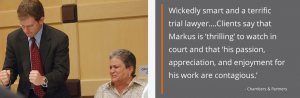 Wickedly smart and a terrific trial lawyer....Clients say that Markus is ‘thrilling’ to watch in court and that ‘his passion, appreciation, and enjoyment for his work are contagious.’